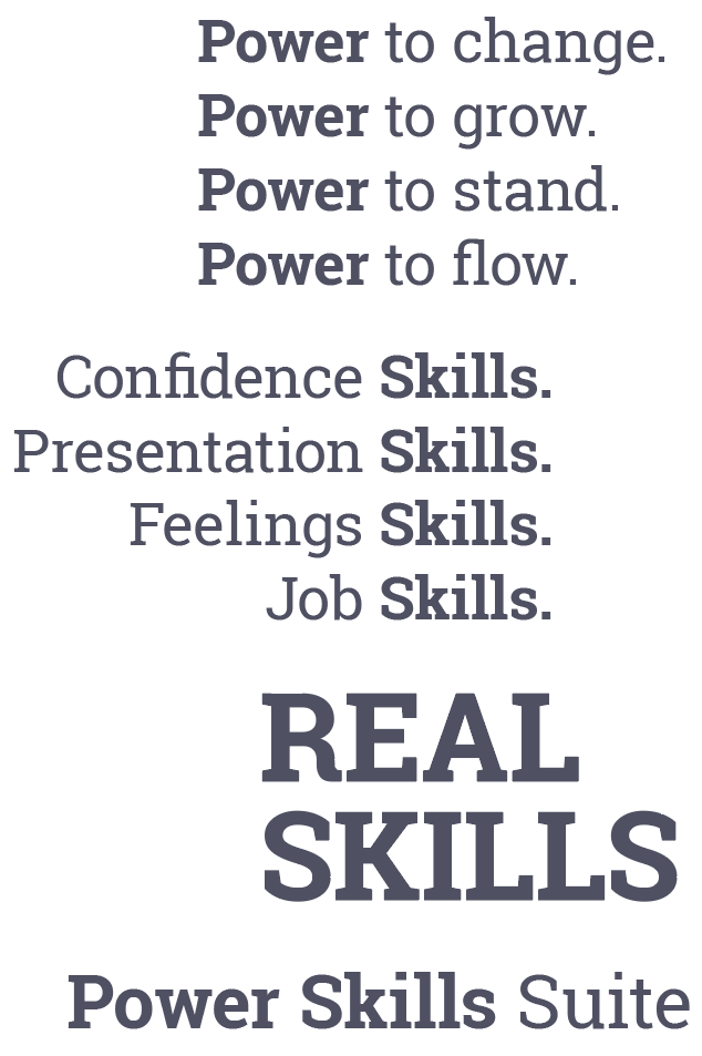 Power to change. Power to grow. Power to stand. Power to flow. Confidence Skills. Presentation Skills. Feelings Skills. Job Skills. Real Skills. The Power Skills Suite.